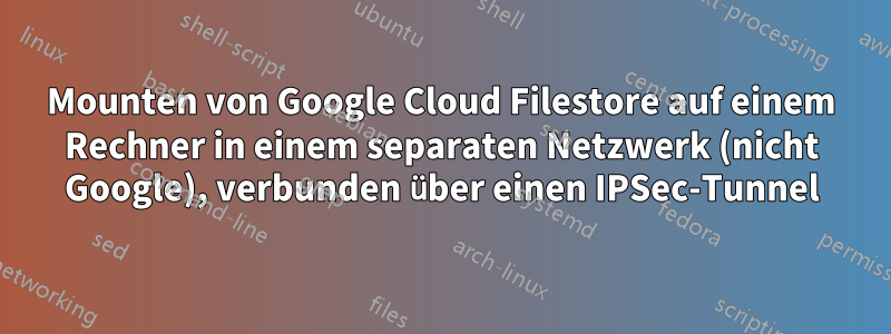 Mounten von Google Cloud Filestore auf einem Rechner in einem separaten Netzwerk (nicht Google), verbunden über einen IPSec-Tunnel