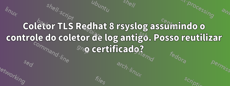 Coletor TLS Redhat 8 rsyslog assumindo o controle do coletor de log antigo. Posso reutilizar o certificado?