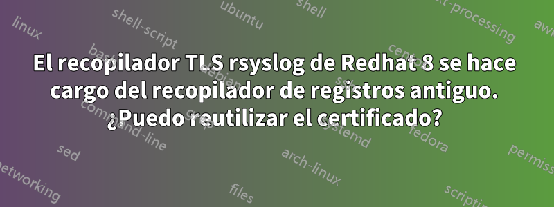 El recopilador TLS rsyslog de Redhat 8 se hace cargo del recopilador de registros antiguo. ¿Puedo reutilizar el certificado?