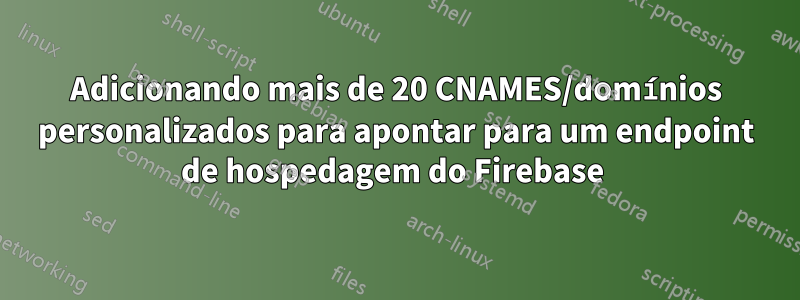 Adicionando mais de 20 CNAMES/domínios personalizados para apontar para um endpoint de hospedagem do Firebase 