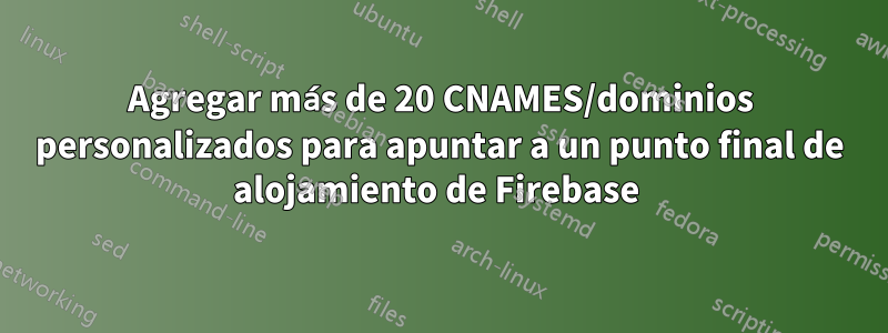 Agregar más de 20 CNAMES/dominios personalizados para apuntar a un punto final de alojamiento de Firebase 