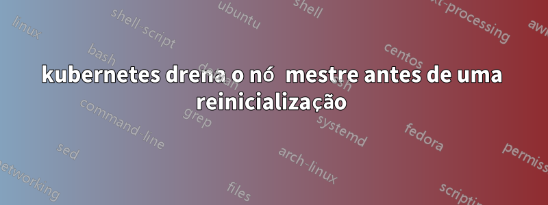 kubernetes drena o nó mestre antes de uma reinicialização