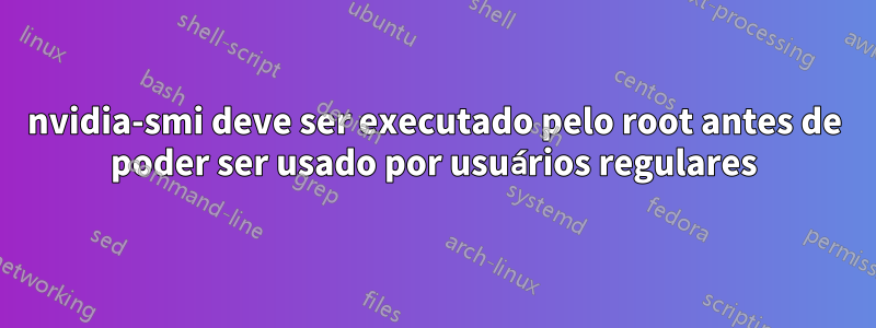 nvidia-smi deve ser executado pelo root antes de poder ser usado por usuários regulares