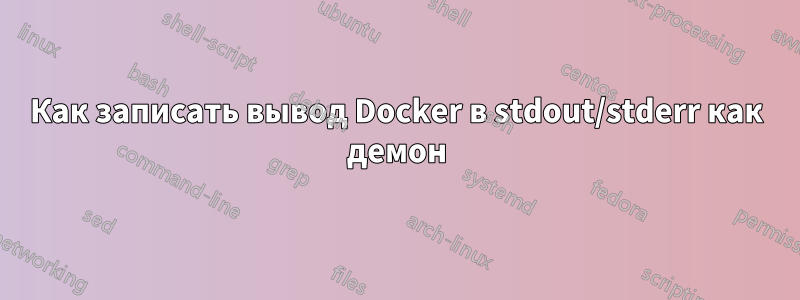 Как записать вывод Docker в stdout/stderr как демон