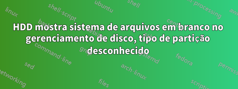 HDD mostra sistema de arquivos em branco no gerenciamento de disco, tipo de partição desconhecido