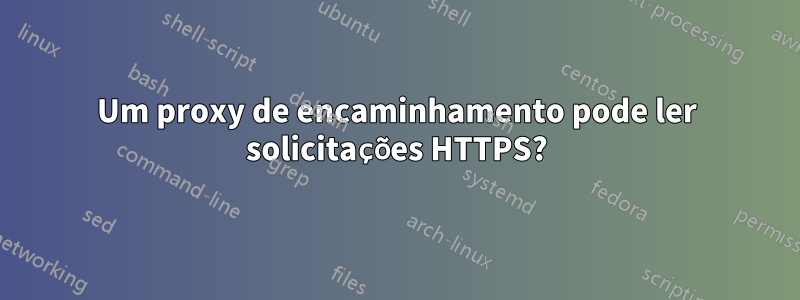 Um proxy de encaminhamento pode ler solicitações HTTPS?