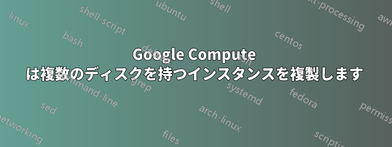 Google Compute は複数のディスクを持つインスタンスを複製します