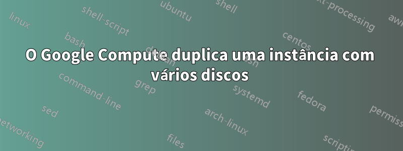 O Google Compute duplica uma instância com vários discos