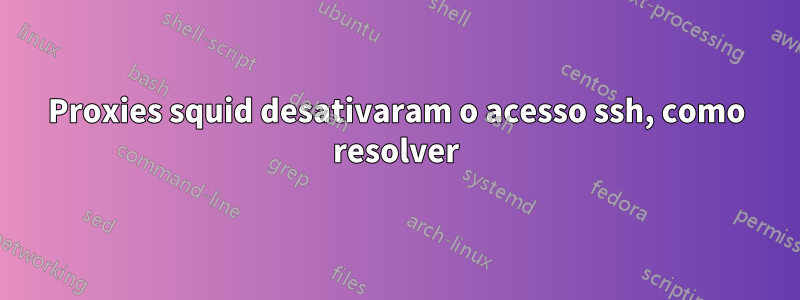 Proxies squid desativaram o acesso ssh, como resolver