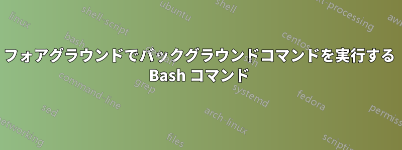 フォアグラウンドでバックグラウンドコマンドを実行する Bash コマンド