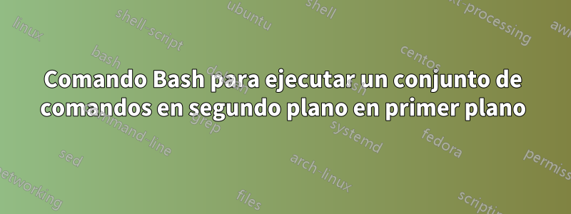 Comando Bash para ejecutar un conjunto de comandos en segundo plano en primer plano