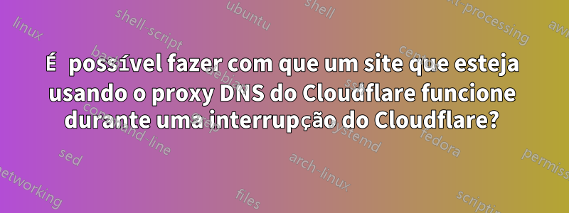 É possível fazer com que um site que esteja usando o proxy DNS do Cloudflare funcione durante uma interrupção do Cloudflare?