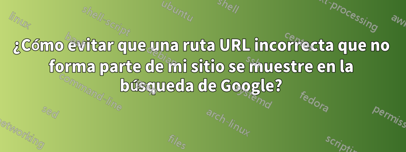 ¿Cómo evitar que una ruta URL incorrecta que no forma parte de mi sitio se muestre en la búsqueda de Google?