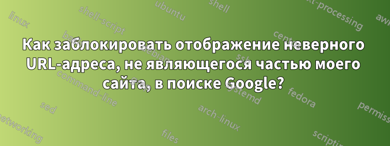 Как заблокировать отображение неверного URL-адреса, не являющегося частью моего сайта, в поиске Google?
