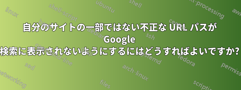 自分のサイトの一部ではない不正な URL パスが Google 検索に表示されないようにするにはどうすればよいですか?