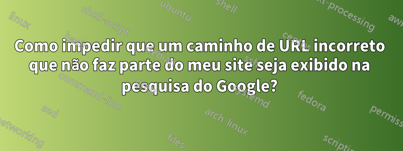 Como impedir que um caminho de URL incorreto que não faz parte do meu site seja exibido na pesquisa do Google?