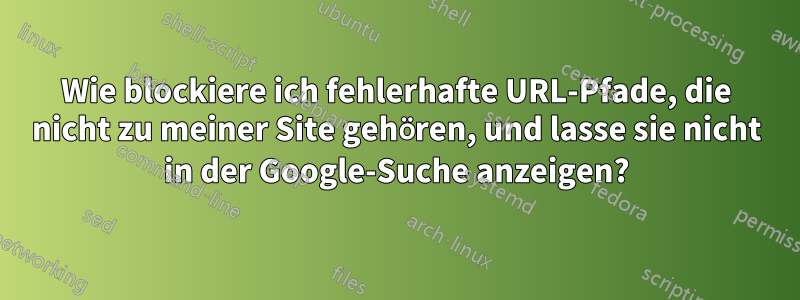 Wie blockiere ich fehlerhafte URL-Pfade, die nicht zu meiner Site gehören, und lasse sie nicht in der Google-Suche anzeigen?