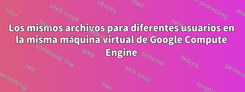 Los mismos archivos para diferentes usuarios en la misma máquina virtual de Google Compute Engine
