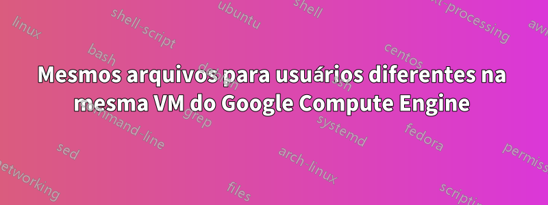 Mesmos arquivos para usuários diferentes na mesma VM do Google Compute Engine