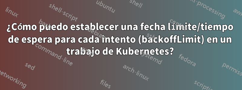 ¿Cómo puedo establecer una fecha límite/tiempo de espera para cada intento (backoffLimit) en un trabajo de Kubernetes?