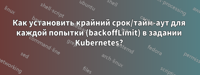 Как установить крайний срок/тайм-аут для каждой попытки (backoffLimit) в задании Kubernetes?