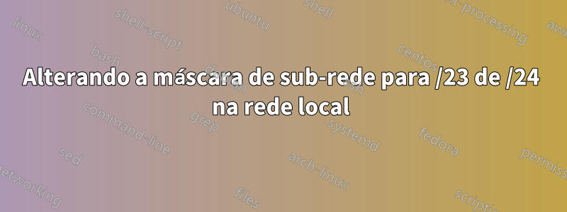 Alterando a máscara de sub-rede para /23 de /24 na rede local