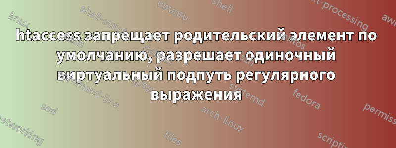 htaccess запрещает родительский элемент по умолчанию, разрешает одиночный виртуальный подпуть регулярного выражения