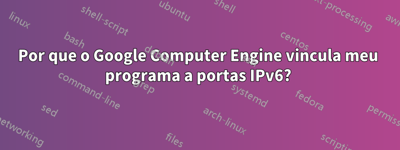 Por que o Google Computer Engine vincula meu programa a portas IPv6?