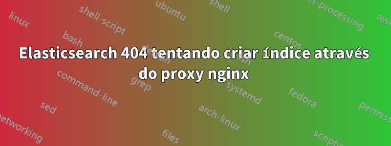 Elasticsearch 404 tentando criar índice através do proxy nginx