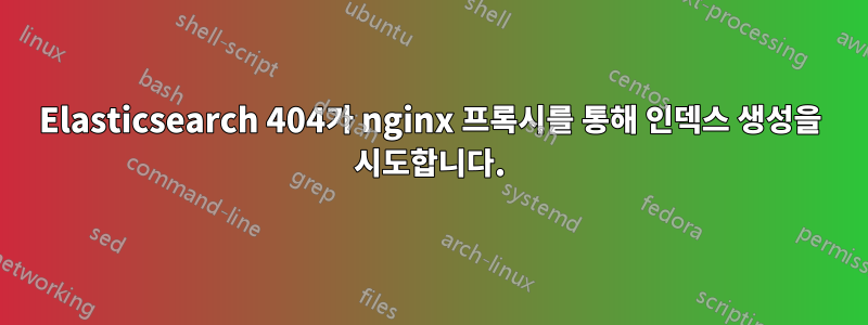 Elasticsearch 404가 nginx 프록시를 통해 인덱스 생성을 시도합니다.