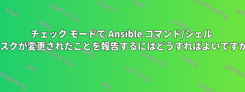 チェック モードで Ansible コマンド/シェル タスクが変更されたことを報告するにはどうすればよいですか?