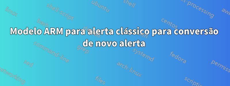 Modelo ARM para alerta clássico para conversão de novo alerta