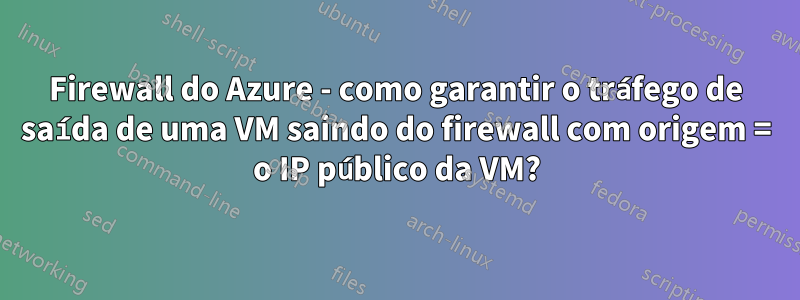 Firewall do Azure - como garantir o tráfego de saída de uma VM saindo do firewall com origem = o IP público da VM?