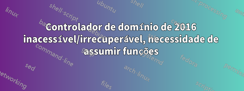 Controlador de domínio de 2016 inacessível/irrecuperável, necessidade de assumir funções