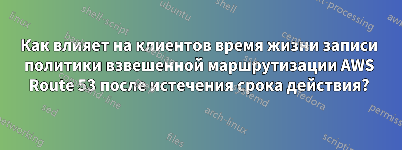 Как влияет на клиентов время жизни записи политики взвешенной маршрутизации AWS Route 53 после истечения срока действия?