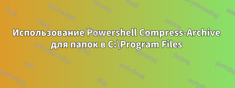 Использование Powershell Compress-Archive для папок в C:\Program Files