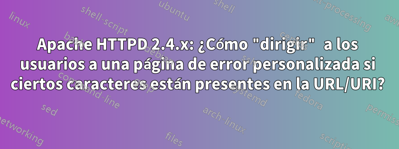 Apache HTTPD 2.4.x: ¿Cómo "dirigir" a los usuarios a una página de error personalizada si ciertos caracteres están presentes en la URL/URI?