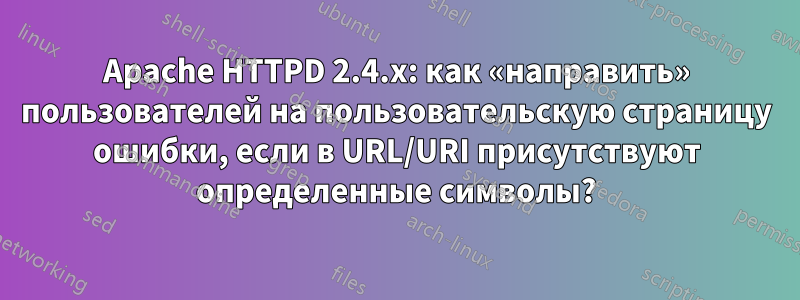 Apache HTTPD 2.4.x: как «направить» пользователей на пользовательскую страницу ошибки, если в URL/URI присутствуют определенные символы?
