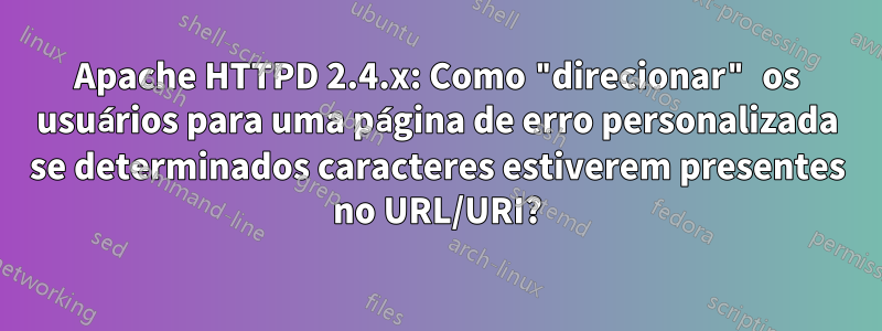 Apache HTTPD 2.4.x: Como "direcionar" os usuários para uma página de erro personalizada se determinados caracteres estiverem presentes no URL/URI?