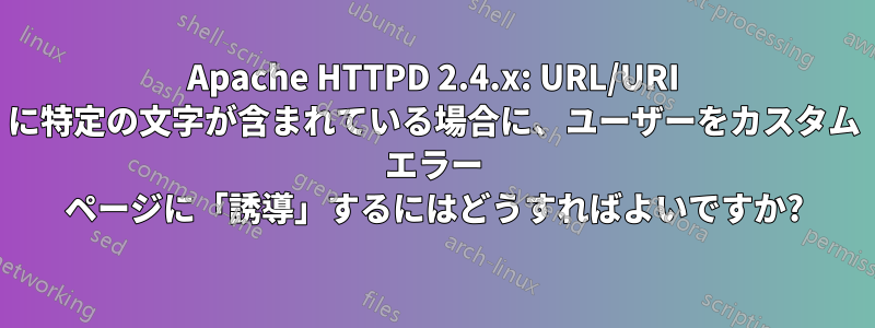 Apache HTTPD 2.4.x: URL/URI に特定の文字が含まれている場合に、ユーザーをカスタム エラー ページに「誘導」するにはどうすればよいですか?
