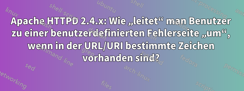 Apache HTTPD 2.4.x: Wie „leitet“ man Benutzer zu einer benutzerdefinierten Fehlerseite „um“, wenn in der URL/URI bestimmte Zeichen vorhanden sind?