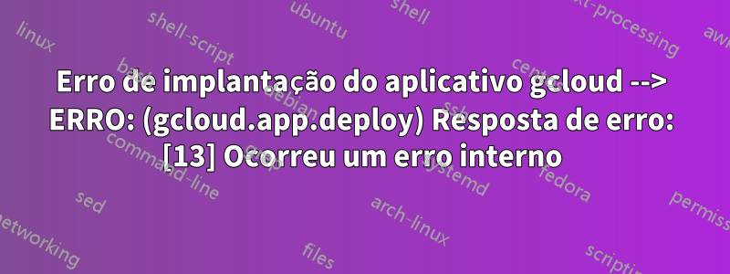 Erro de implantação do aplicativo gcloud --> ERRO: (gcloud.app.deploy) Resposta de erro: [13] Ocorreu um erro interno