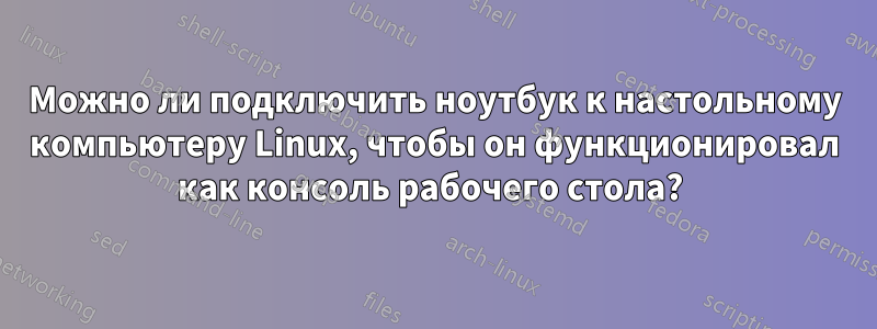 Можно ли подключить ноутбук к настольному компьютеру Linux, чтобы он функционировал как консоль рабочего стола? 