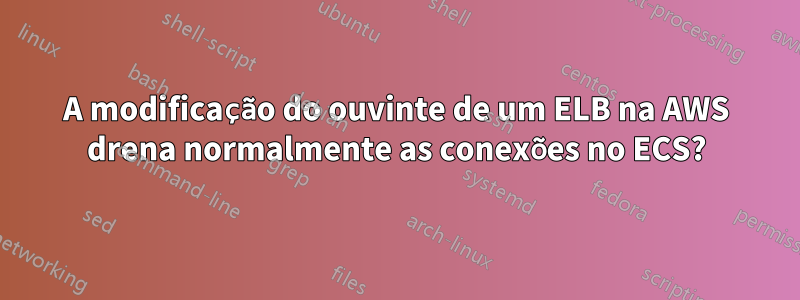 A modificação do ouvinte de um ELB na AWS drena normalmente as conexões no ECS?