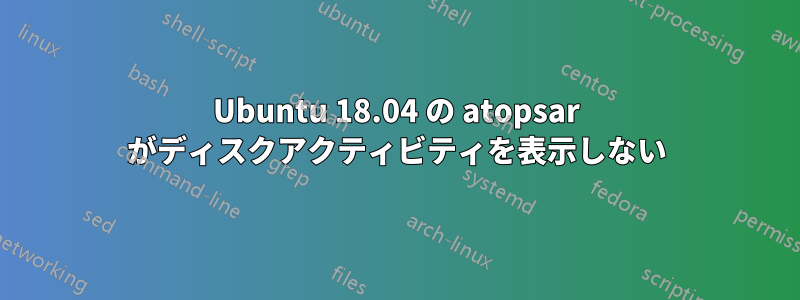 Ubuntu 18.04 の atopsar がディスクアクティビティを表示しない