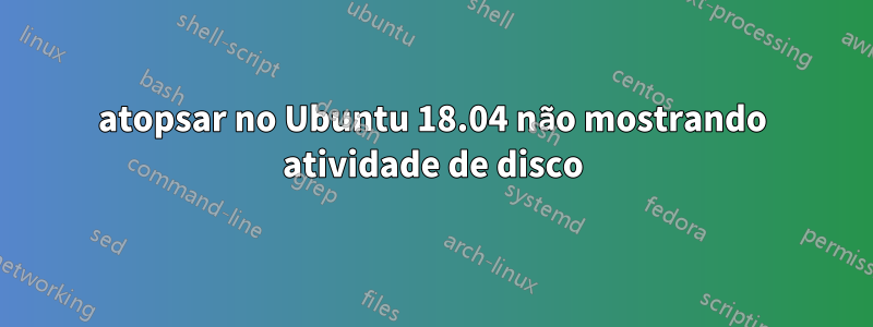 atopsar no Ubuntu 18.04 não mostrando atividade de disco