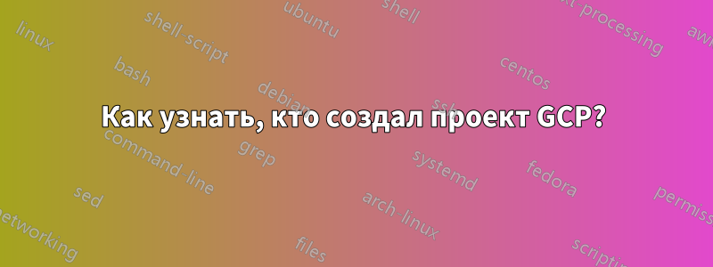 Как узнать, кто создал проект GCP?