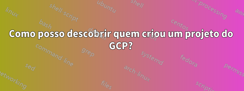 Como posso descobrir quem criou um projeto do GCP?