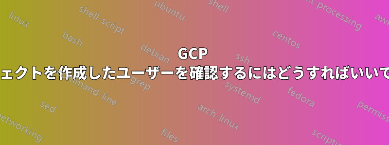 GCP プロジェクトを作成したユーザーを確認するにはどうすればいいですか?