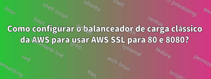 Como configurar o balanceador de carga clássico da AWS para usar AWS SSL para 80 e 8080?